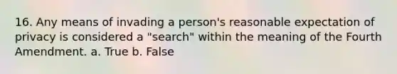 16. Any means of invading a person's reasonable expectation of privacy is considered a "search" within the meaning of the Fourth Amendment. a. True b. False