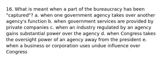 16. What is meant when a part of the bureaucracy has been "captured"? a. when one government agency takes over another agency's function b. when government services are provided by private companies c. when an industry regulated by an agency gains substantial power over the agency d. when Congress takes the oversight power of an agency away from the president e. when a business or corporation uses undue influence over Congress