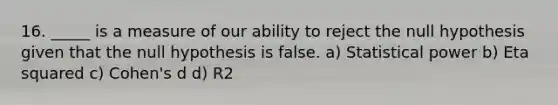 16. _____ is a measure of our ability to reject the null hypothesis given that the null hypothesis is false. a) Statistical power b) Eta squared c) Cohen's d d) R2