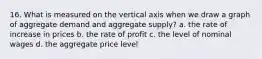 16. What is measured on the vertical axis when we draw a graph of aggregate demand and aggregate supply? a. the rate of increase in prices b. the rate of profit c. the level of nominal wages d. the aggregate price level