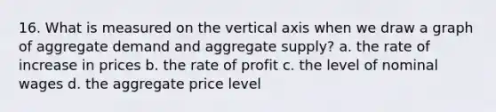 16. What is measured on the vertical axis when we draw a graph of aggregate demand and aggregate supply? a. the rate of increase in prices b. the rate of profit c. the level of nominal wages d. the aggregate price level