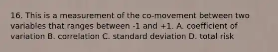 16. This is a measurement of the co-movement between two variables that ranges between -1 and +1. A. <a href='https://www.questionai.com/knowledge/kJCjg6fvaq-coefficient-of-variation' class='anchor-knowledge'>coefficient of variation</a> B. correlation C. <a href='https://www.questionai.com/knowledge/kqGUr1Cldy-standard-deviation' class='anchor-knowledge'>standard deviation</a> D. total risk