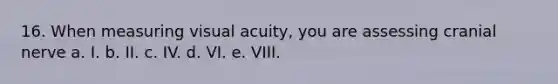 16. When measuring visual acuity, you are assessing cranial nerve a. I. b. II. c. IV. d. VI. e. VIII.