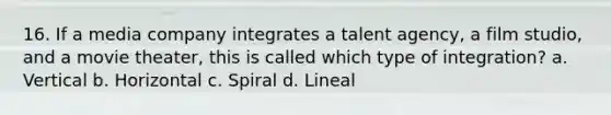 16. If a media company integrates a talent agency, a film studio, and a movie theater, this is called which type of integration? a. Vertical b. Horizontal c. Spiral d. Lineal