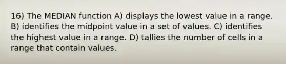 16) The MEDIAN function A) displays the lowest value in a range. B) identifies the midpoint value in a set of values. C) identifies the highest value in a range. D) tallies the number of cells in a range that contain values.