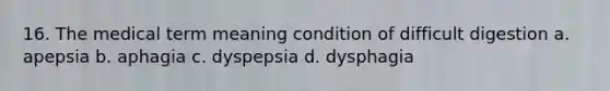 16. The medical term meaning condition of difficult digestion a. apepsia b. aphagia c. dyspepsia d. dysphagia