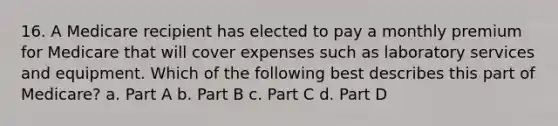 16. A Medicare recipient has elected to pay a monthly premium for Medicare that will cover expenses such as laboratory services and equipment. Which of the following best describes this part of Medicare? a. Part A b. Part B c. Part C d. Part D