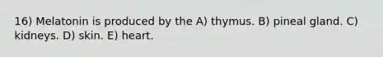 16) Melatonin is produced by the A) thymus. B) pineal gland. C) kidneys. D) skin. E) heart.