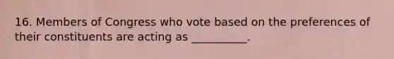 16. Members of Congress who vote based on the preferences of their constituents are acting as __________.