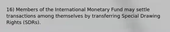 16) Members of the International Monetary Fund may settle transactions among themselves by transferring Special Drawing Rights (SDRs).