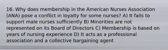 16. Why does membership in the American Nurses Association (ANA) pose a conflict in loyalty for some nurses? A) It fails to support male nurses sufficiently B) Minorities are not represented on its Board of Directors C) Membership is based on years of nursing experience D) It acts as a professional association and a collective bargaining agent