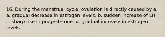 16. During the menstrual cycle, ovulation is directly caused by a: a. gradual decrease in estrogen levels. b. sudden increase of LH. c. sharp rise in progesterone. d. gradual increase in estrogen levels