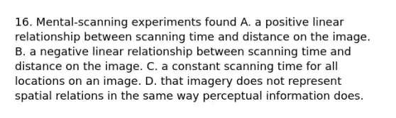 16. Mental-scanning experiments found A. a positive linear relationship between scanning time and distance on the image. B. a negative linear relationship between scanning time and distance on the image. C. a constant scanning time for all locations on an image. D. that imagery does not represent spatial relations in the same way perceptual information does.