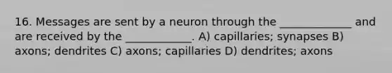 16. Messages are sent by a neuron through the _____________ and are received by the ____________. A) capillaries; synapses B) axons; dendrites C) axons; capillaries D) dendrites; axons