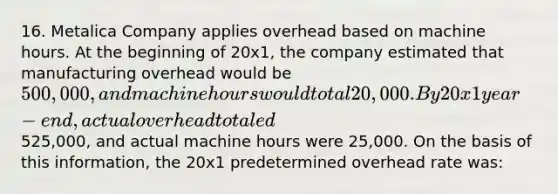 16. Metalica Company applies overhead based on machine hours. At the beginning of 20x1, the company estimated that manufacturing overhead would be 500,000, and machine hours would total 20,000. By 20x1 year-end, actual overhead totaled525,000, and actual machine hours were 25,000. On the basis of this information, the 20x1 predetermined overhead rate was: