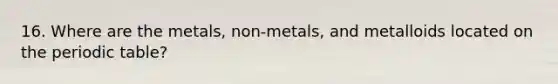 16. Where are the metals, non-metals, and metalloids located on the periodic table?