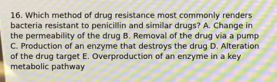 16. Which method of drug resistance most commonly renders bacteria resistant to penicillin and similar drugs? A. Change in the permeability of the drug B. Removal of the drug via a pump C. Production of an enzyme that destroys the drug D. Alteration of the drug target E. Overproduction of an enzyme in a key metabolic pathway