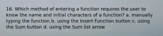 16. Which method of entering a function requires the user to know the name and initial characters of a function? a. manually typing the function b. using the Insert Function button c. using the Sum button d. using the Sum list arrow