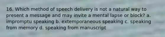 16. Which method of speech delivery is not a natural way to present a message and may invite a mental lapse or block? a. impromptu speaking b. extemporaneous speaking c. speaking from memory d. speaking from manuscript