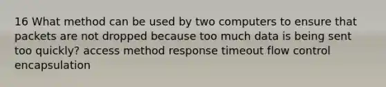 16 What method can be used by two computers to ensure that packets are not dropped because too much data is being sent too quickly? access method response timeout flow control encapsulation