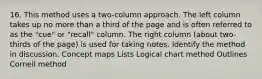 16. This method uses a two-column approach. The left column takes up no more than a third of the page and is often referred to as the "cue" or "recall" column. The right column (about two-thirds of the page) is used for taking notes. Identify the method in discussion. Concept maps Lists Logical chart method Outlines Cornell method