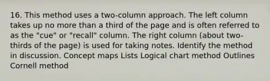 16. This method uses a two-column approach. The left column takes up no more than a third of the page and is often referred to as the "cue" or "recall" column. The right column (about two-thirds of the page) is used for taking notes. Identify the method in discussion. Concept maps Lists Logical chart method Outlines Cornell method