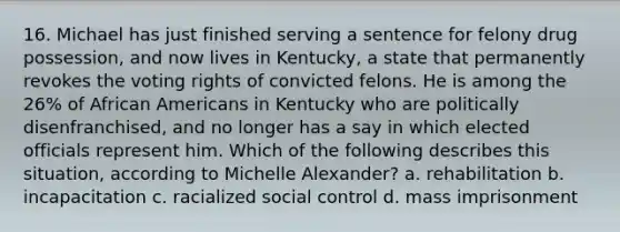 16. Michael has just finished serving a sentence for felony drug possession, and now lives in Kentucky, a state that permanently revokes the voting rights of convicted felons. He is among the 26% of African Americans in Kentucky who are politically disenfranchised, and no longer has a say in which elected officials represent him. Which of the following describes this situation, according to Michelle Alexander? a. rehabilitation b. incapacitation c. racialized social control d. mass imprisonment