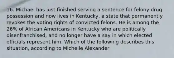 16. Michael has just finished serving a sentence for felony drug possession and now lives in Kentucky, a state that permanently revokes the voting rights of convicted felons. He is among the 26% of African Americans in Kentucky who are politically disenfranchised, and no longer have a say in which elected officials represent him. Which of the following describes this situation, according to Michelle Alexander