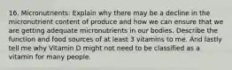 16. Micronutrients: Explain why there may be a decline in the micronutrient content of produce and how we can ensure that we are getting adequate micronutrients in our bodies. Describe the function and food sources of at least 3 vitamins to me. And lastly tell me why Vitamin D might not need to be classified as a vitamin for many people.