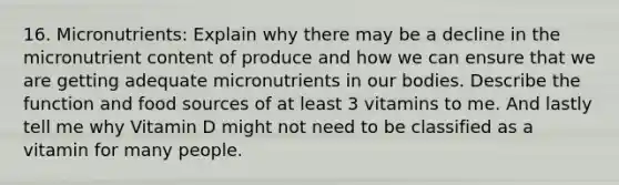 16. Micronutrients: Explain why there may be a decline in the micronutrient content of produce and how we can ensure that we are getting adequate micronutrients in our bodies. Describe the function and food sources of at least 3 vitamins to me. And lastly tell me why Vitamin D might not need to be classified as a vitamin for many people.