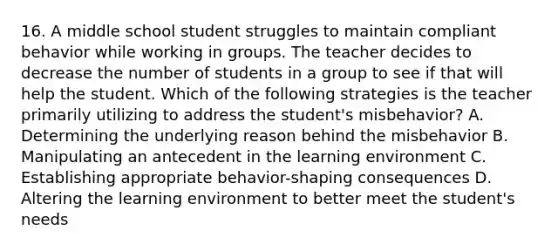 16. A middle school student struggles to maintain compliant behavior while working in groups. The teacher decides to decrease the number of students in a group to see if that will help the student. Which of the following strategies is the teacher primarily utilizing to address the student's misbehavior? A. Determining the underlying reason behind the misbehavior B. Manipulating an antecedent in the learning environment C. Establishing appropriate behavior-shaping consequences D. Altering the learning environment to better meet the student's needs