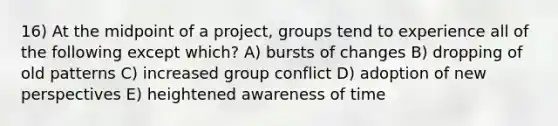 16) At the midpoint of a project, groups tend to experience all of the following except which? A) bursts of changes B) dropping of old patterns C) increased group conflict D) adoption of new perspectives E) heightened awareness of time