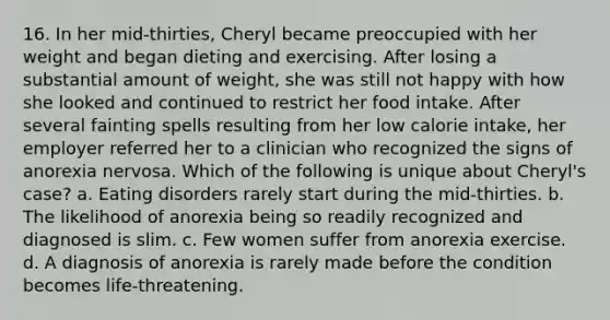 16. In her mid-thirties, Cheryl became preoccupied with her weight and began dieting and exercising. After losing a substantial amount of weight, she was still not happy with how she looked and continued to restrict her food intake. After several fainting spells resulting from her low calorie intake, her employer referred her to a clinician who recognized the signs of anorexia nervosa. Which of the following is unique about Cheryl's case? a. Eating disorders rarely start during the mid-thirties. b. The likelihood of anorexia being so readily recognized and diagnosed is slim. c. Few women suffer from anorexia exercise. d. A diagnosis of anorexia is rarely made before the condition becomes life-threatening.