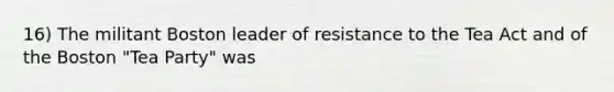 16) The militant Boston leader of resistance to the Tea Act and of the Boston "Tea Party" was