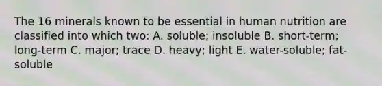 The 16 minerals known to be essential in human nutrition are classified into which two: A. soluble; insoluble B. short-term; long-term C. major; trace D. heavy; light E. water-soluble; fat-soluble