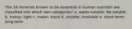 The 16 minerals known to be essential in human nutrition are classified into which two categories? a. water-soluble; fat-soluble b. heavy; light c. major; trace d. soluble; insoluble e. short-term; long-term