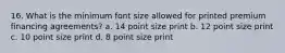 16. What is the minimum font size allowed for printed premium financing agreements? a. 14 point size print b. 12 point size print c. 10 point size print d. 8 point size print