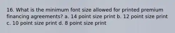 16. What is the minimum font size allowed for printed premium financing agreements? a. 14 point size print b. 12 point size print c. 10 point size print d. 8 point size print