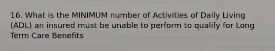 16. What is the MINIMUM number of Activities of Daily Living (ADL) an insured must be unable to perform to qualify for Long Term Care Benefits