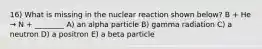 16) What is missing in the nuclear reaction shown below? B + He → N + ________ A) an alpha particle B) gamma radiation C) a neutron D) a positron E) a beta particle