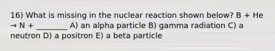 16) What is missing in the nuclear reaction shown below? B + He → N + ________ A) an alpha particle B) gamma radiation C) a neutron D) a positron E) a beta particle