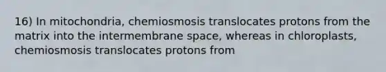 16) In mitochondria, chemiosmosis translocates protons from the matrix into the intermembrane space, whereas in chloroplasts, chemiosmosis translocates protons from