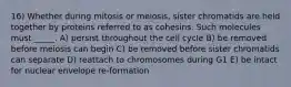 16) Whether during mitosis or meiosis, sister chromatids are held together by proteins referred to as cohesins. Such molecules must _____. A) persist throughout the cell cycle B) be removed before meiosis can begin C) be removed before sister chromatids can separate D) reattach to chromosomes during G1 E) be intact for nuclear envelope re-formation