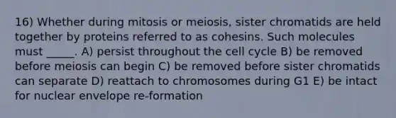 16) Whether during mitosis or meiosis, sister chromatids are held together by proteins referred to as cohesins. Such molecules must _____. A) persist throughout the cell cycle B) be removed before meiosis can begin C) be removed before sister chromatids can separate D) reattach to chromosomes during G1 E) be intact for nuclear envelope re-formation