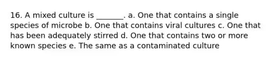 16. A mixed culture is _______. a. One that contains a single species of microbe b. One that contains viral cultures c. One that has been adequately stirred d. One that contains two or more known species e. The same as a contaminated culture