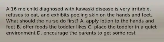 A 16 mo child diagnosed with kawaski disease is very irritable, refuses to eat, and exhibits peeling skin on the hands and feet. What should the nurse do first? A. apply lotion to the hands and feet B. offer foods the toddler likes C. place the toddler in a quiet environment D. encourage the parents to get some rest