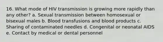 16. What mode of HIV transmission is growing more rapidly than any other? a. Sexual transmission between homosexual or bisexual males b. Blood transfusions and blood products c. Sharing of contaminated needles d. Congenital or neonatal AIDS e. Contact by medical or dental personnel