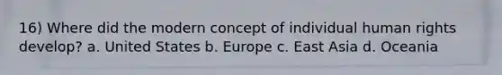 16) Where did the modern concept of individual human rights develop? a. United States b. Europe c. East Asia d. Oceania