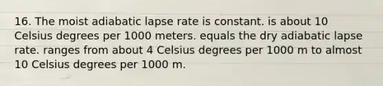 16. The moist adiabatic lapse rate is constant. is about 10 Celsius degrees per 1000 meters. equals the dry adiabatic lapse rate. ranges from about 4 Celsius degrees per 1000 m to almost 10 Celsius degrees per 1000 m.