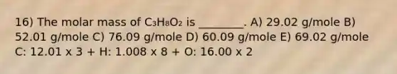 16) The molar mass of C₃H₈O₂ is ________. A) 29.02 g/mole B) 52.01 g/mole C) 76.09 g/mole D) 60.09 g/mole E) 69.02 g/mole C: 12.01 x 3 + H: 1.008 x 8 + O: 16.00 x 2